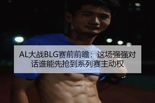 AL大战BLG赛前前瞻：这场强强对话谁能先抢到系列赛主动权